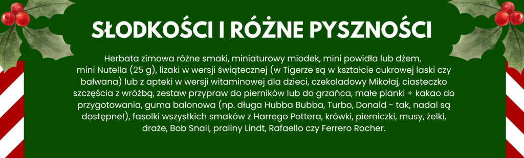 Herbata zimowa różne smaki, miniaturowy miodek, mini powidła lub dżem, 
mini Nutella (25 g), lizaki w wersji świątecznej (w Tigerze są w kształcie cukrowej laski czy bałwana) lub z apteki w wersji witaminowej dla dzieci, czekoladowy Mikołaj, ciasteczko szczęścia z wróżbą, zestaw przypraw do pierników lub do grzańca, małe pianki + kakao do przygotowania, guma balonowa (np. długa Hubba Bubba, Turbo, Donald - tak, nadal są dostępne!), fasolki wszystkich smaków z Harrego Pottera, krówki, pierniczki, musy, żelki, draże, Bob Snail, praliny Lindt, Rafaello czy Ferrero Rocher.