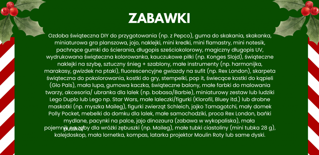 Ozdoba świąteczna DIY do przygotowania (np. z Pepco), guma do skakania, skakanka, miniaturowa gra planszowa, jojo, naklejki, mini kredki, mini flamastry, mini notesik, pachnące gumki do ścierania, długopis sześciokolorowy, magiczny długopis UV, wydrukowana świąteczna kolorowanka, kauczukowe piłki (np. Konges Slojd), świąteczne naklejki na szybę, sztuczny śnieg + szablony, małe instrumenty (np. harmonijka, marakasy, gwizdek na ptaki), fluorescencyjne gwiazdy na sufit (np. Rex London), skarpeta świąteczna do pokolorowania, kostki do gry, stempelki, pop it, świecące kostki do kąpieli (Glo Pals), mała lupa, gumowa kaczka, świąteczne balony, małe farbki do malowania twarzy, akcesoria/ ubranka dla lalek (np. bobasa/Barbie), miniaturowy zestaw lub ludziki Lego Duplo lub Lego np. Star Wars, małe laleczki/figurki (Klorofil, Bluey itd.) lub drobne maskotki (np. myszka Maileg), figurki zwierząt Schleich, jajko Tamagotchi, mały domek Polly Pocket, mebelki do domku dla lalek, małe samochodziki, proca Rex London, bańki mydlane, pacynki na palce, jajo dinozaura (zabawa w wykopaliska), mała puszka/pojemnik na zęby dla wróżki zębuszki (np. Maileg), małe tubki ciastoliny (mini tubka 28 g), kalejdoskop, mała lornetka, kompas, latarka projektor Moulin Roty lub same dyski.